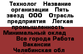 Технолог › Название организации ­ Пять звезд, ООО › Отрасль предприятия ­ Легкая промышленность › Минимальный оклад ­ 30 000 - Все города Работа » Вакансии   . Челябинская обл.,Снежинск г.